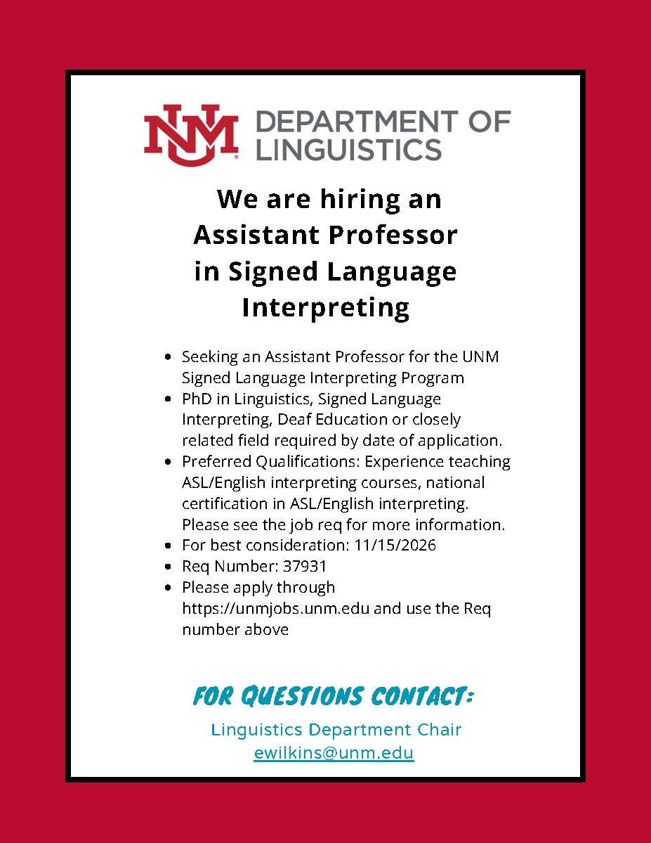 Flyer for job posting: We are hiring an Assistant Professor in Signed Language Interpreting. Seeking an Assistant Professor for the UNM Signed Language Interpreting Program PhD in Linguistics, Signed Language Interpreting, Deaf Education or closely related field required by date of application. Preferred Qualifications: Experience teaching ASL/English interpreting courses, national certification in ASL/English interpreting. Please see the job req for more information. For best consideration: 11/15/2026 Req Number: 37931 Please apply through https://unmjobs.unm.edu and use the Req number above. For Questions Contact: Linguistics Department Chair: ewilkins@unm.edu