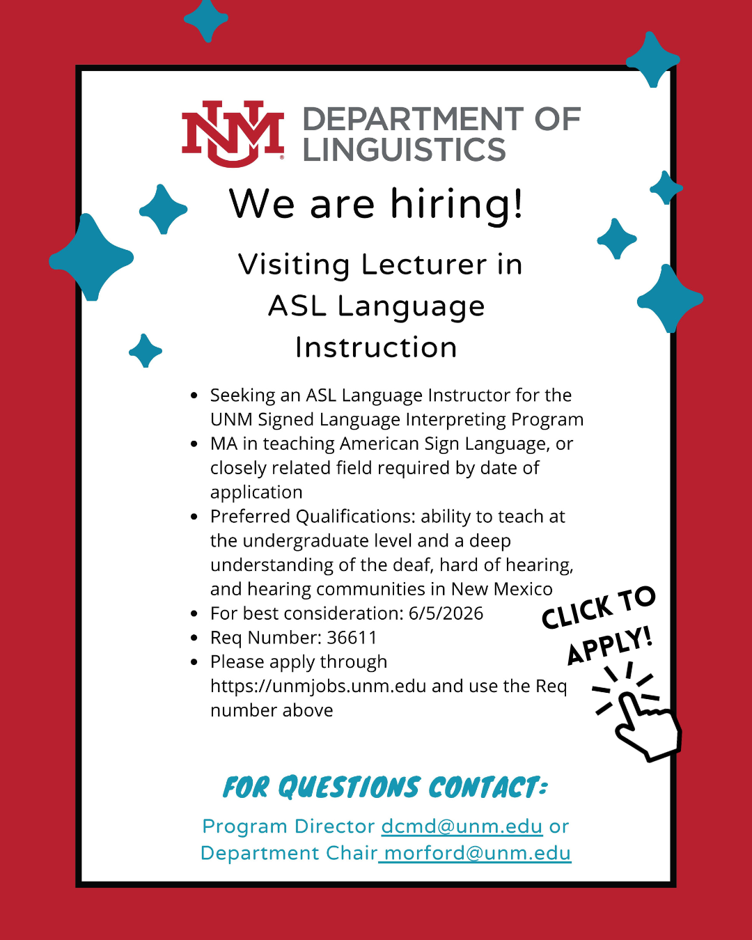 Flyer with red border and turquoise diamond star shapes at the top of page. At the top is the UNM Department of Linguistics logo and below text reading:  We are hiring! Visiting Lecturer in ASL Language Instruction. Seeking an ASL Language Instructor for the UNM Signed Language Interpreting Program. MA in teaching American Sign Language, or closely related field required by date of application. Preferred Qualifications: ability to teach at the undergraduate level and a deep understanding of the deaf, hard of hearing, and hearing communities in New Mexico. For best consideration: 6/5/2026. Req Number: 36611. Click to apply [icon of finger clicking]. Please apply through https://unmjobs.unm.edu and use the Req number above. For Questions Contact: Program Director: dcmd@unm.edu or Department Chair: morford@unm.edu